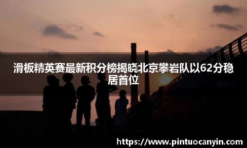 滑板精英赛最新积分榜揭晓北京攀岩队以62分稳居首位