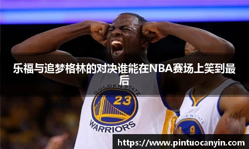 乐福与追梦格林的对决谁能在NBA赛场上笑到最后